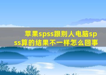 苹果spss跟别人电脑spss算的结果不一样怎么回事