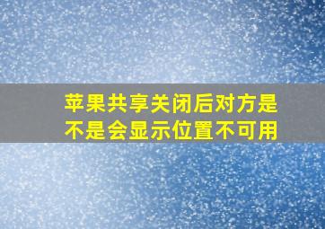 苹果共享关闭后对方是不是会显示位置不可用