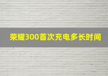 荣耀300首次充电多长时间