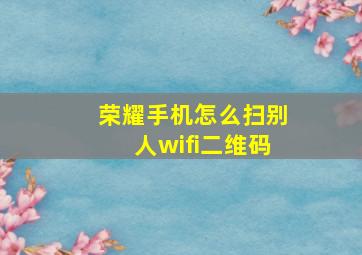 荣耀手机怎么扫别人wifi二维码