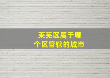 莱芜区属于哪个区管辖的城市