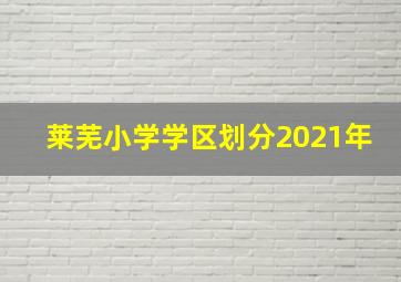 莱芜小学学区划分2021年