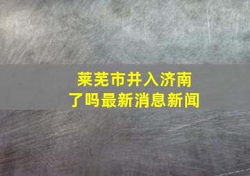 莱芜市并入济南了吗最新消息新闻