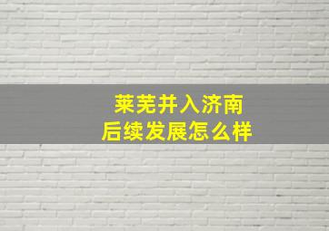 莱芜并入济南后续发展怎么样