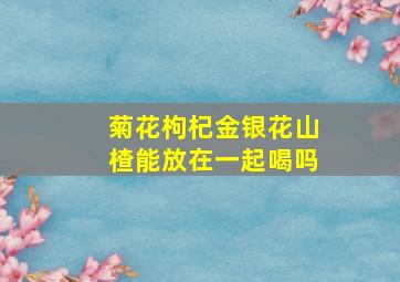 菊花枸杞金银花山楂能放在一起喝吗