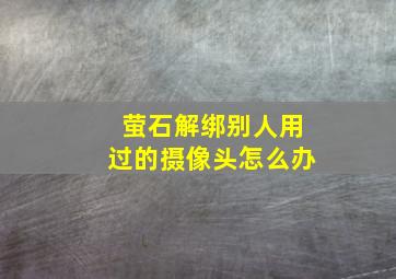 萤石解绑别人用过的摄像头怎么办