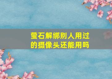 萤石解绑别人用过的摄像头还能用吗