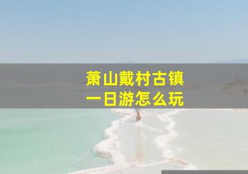 萧山戴村古镇一日游怎么玩