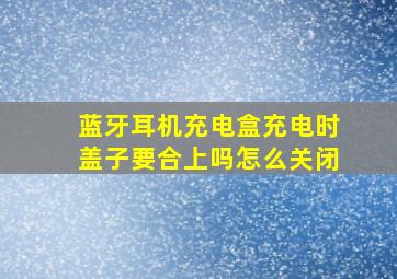 蓝牙耳机充电盒充电时盖子要合上吗怎么关闭