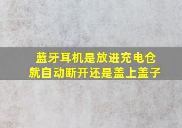 蓝牙耳机是放进充电仓就自动断开还是盖上盖子