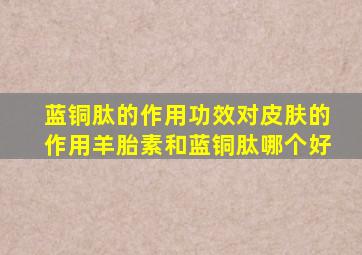 蓝铜肽的作用功效对皮肤的作用羊胎素和蓝铜肽哪个好