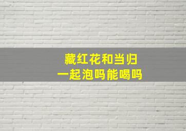 藏红花和当归一起泡吗能喝吗