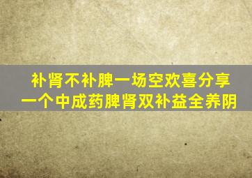 补肾不补脾一场空欢喜分享一个中成药脾肾双补益全养阴