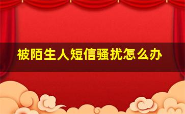 被陌生人短信骚扰怎么办