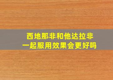 西地那非和他达拉非一起服用效果会更好吗