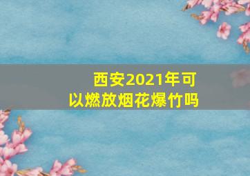 西安2021年可以燃放烟花爆竹吗