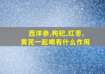 西洋参,枸杞,红枣,黄芪一起喝有什么作用