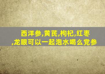 西洋参,黄芪,枸杞,红枣,龙眼可以一起泡水喝么党参