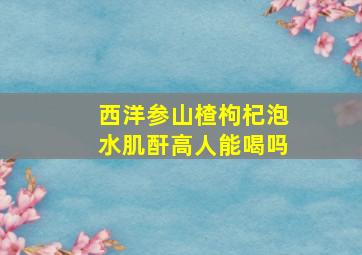 西洋参山楂枸杞泡水肌酐高人能喝吗