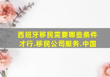 西班牙移民需要哪些条件才行.移民公司服务.中国