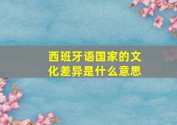 西班牙语国家的文化差异是什么意思