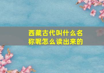 西藏古代叫什么名称呢怎么读出来的