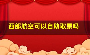 西部航空可以自助取票吗