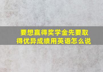 要想赢得奖学金先要取得优异成绩用英语怎么说