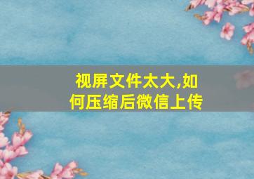 视屏文件太大,如何压缩后微信上传