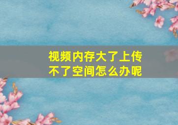 视频内存大了上传不了空间怎么办呢