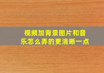 视频加背景图片和音乐怎么弄的更清晰一点