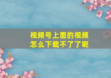 视频号上面的视频怎么下载不了了呢