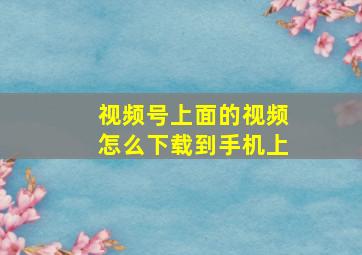 视频号上面的视频怎么下载到手机上