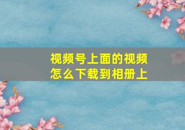 视频号上面的视频怎么下载到相册上