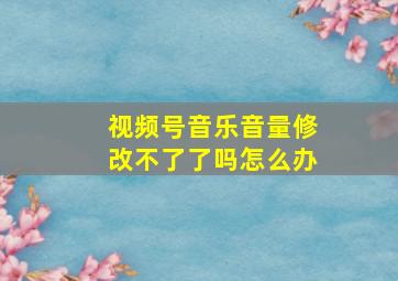 视频号音乐音量修改不了了吗怎么办