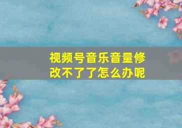 视频号音乐音量修改不了了怎么办呢