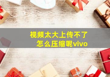 视频太大上传不了怎么压缩呢vivo