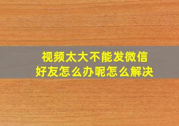 视频太大不能发微信好友怎么办呢怎么解决