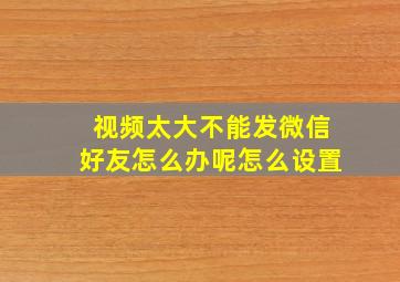 视频太大不能发微信好友怎么办呢怎么设置