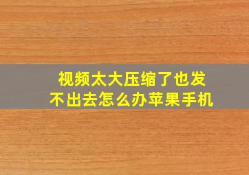 视频太大压缩了也发不出去怎么办苹果手机