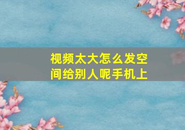 视频太大怎么发空间给别人呢手机上