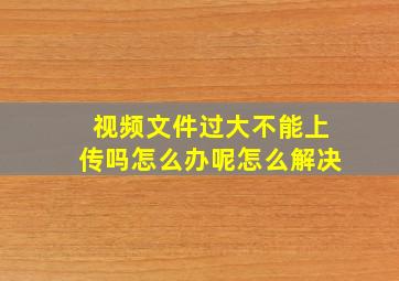 视频文件过大不能上传吗怎么办呢怎么解决