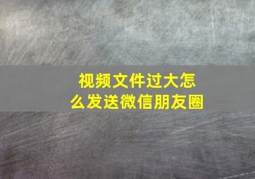 视频文件过大怎么发送微信朋友圈