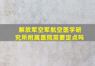 解放军空军航空医学研究所附属医院需要定点吗