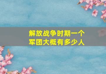 解放战争时期一个军团大概有多少人