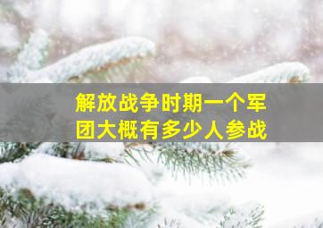 解放战争时期一个军团大概有多少人参战