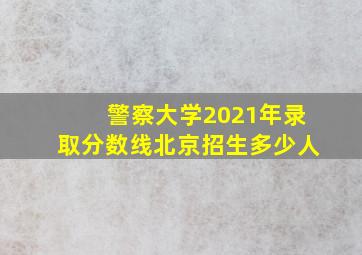 警察大学2021年录取分数线北京招生多少人