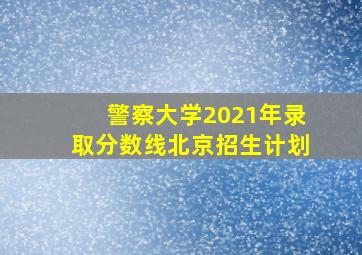 警察大学2021年录取分数线北京招生计划