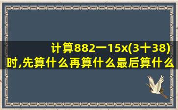 计算882一15x(3十38)时,先算什么再算什么最后算什么