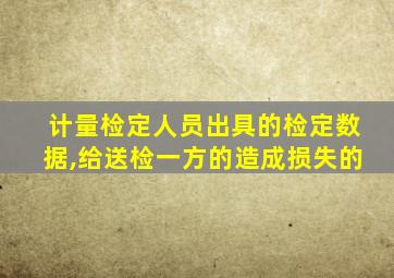 计量检定人员出具的检定数据,给送检一方的造成损失的